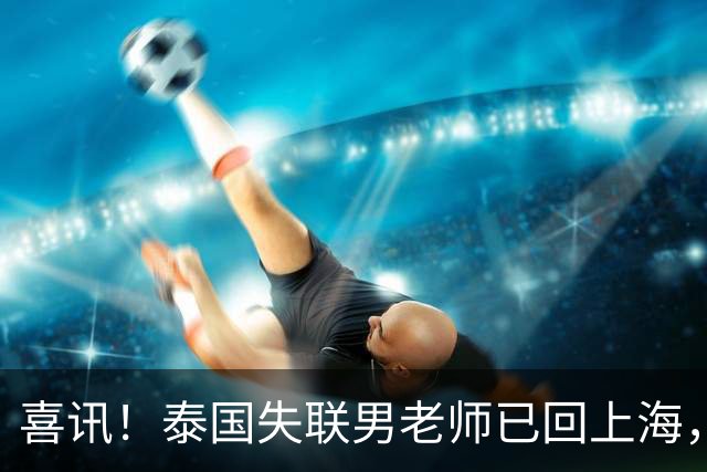 喜讯！泰国失联男老师已回上海，使馆曝真相，和大家想的都不一样